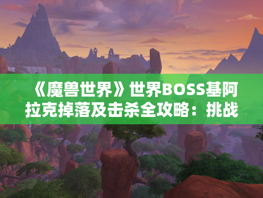 《魔兽世界》世界BOSS基阿拉克掉落及击杀全攻略：挑战飓风女王，收获丰厚奖励！